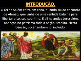O rei de Salém entra em cena, quando sai ao encontro
de Abraão, que vinha de uma renhida batalha para
libertar a Ló, seu sobrinho. E ali na antiga Jerusalém,
abençoa no patriarca toda a nação israelita. Nesta
bênção, você também foi incluído.
 