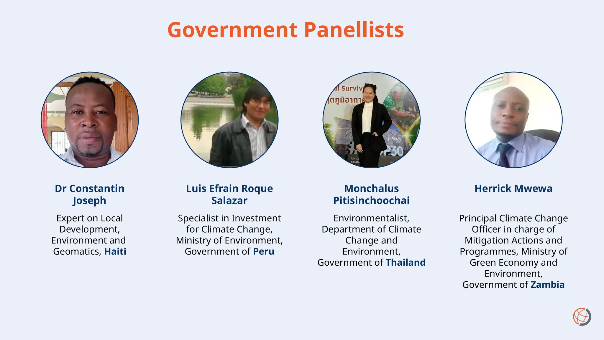 Government Panellists
Monchalus
Pitisinchoochai
Environmentalist,
Department of Climate
Change and
Environment,
Government of Thailand
Expert on Local
Development,
Environment and
Geomatics, Haiti
Dr Constantin
Joseph
Herrick Mwewa
Principal Climate Change
Officer in charge of
Mitigation Actions and
Programmes, Ministry of
Green Economy and
Environment,
Government of Zambia
Luis Efrain Roque
Salazar
Specialist in Investment
for Climate Change,
Ministry of Environment,
Government of Peru
 