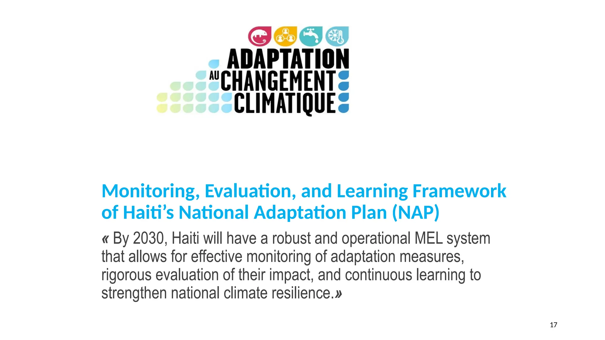 Monitoring, Evaluation, and Learning Framework
of Haiti’s National Adaptation Plan (NAP)
« By 2030, Haiti will have a robust and operational MEL system
that allows for effective monitoring of adaptation measures,
rigorous evaluation of their impact, and continuous learning to
strengthen national climate resilience.»
17
 