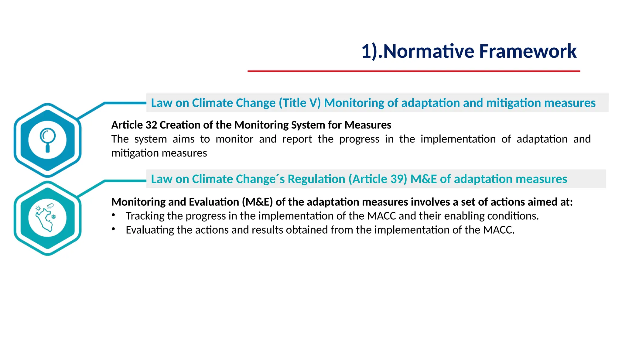 Article 32 Creation of the Monitoring System for Measures
The system aims to monitor and report the progress in the implementation of adaptation and
mitigation measures
Monitoring and Evaluation (M&E) of the adaptation measures involves a set of actions aimed at:
• Tracking the progress in the implementation of the MACC and their enabling conditions.
• Evaluating the actions and results obtained from the implementation of the MACC.
Law on Climate Change (Title V) Monitoring of adaptation and mitigation measures
Law on Climate Change´s Regulation (Article 39) M&E of adaptation measures
1).Normative Framework
 