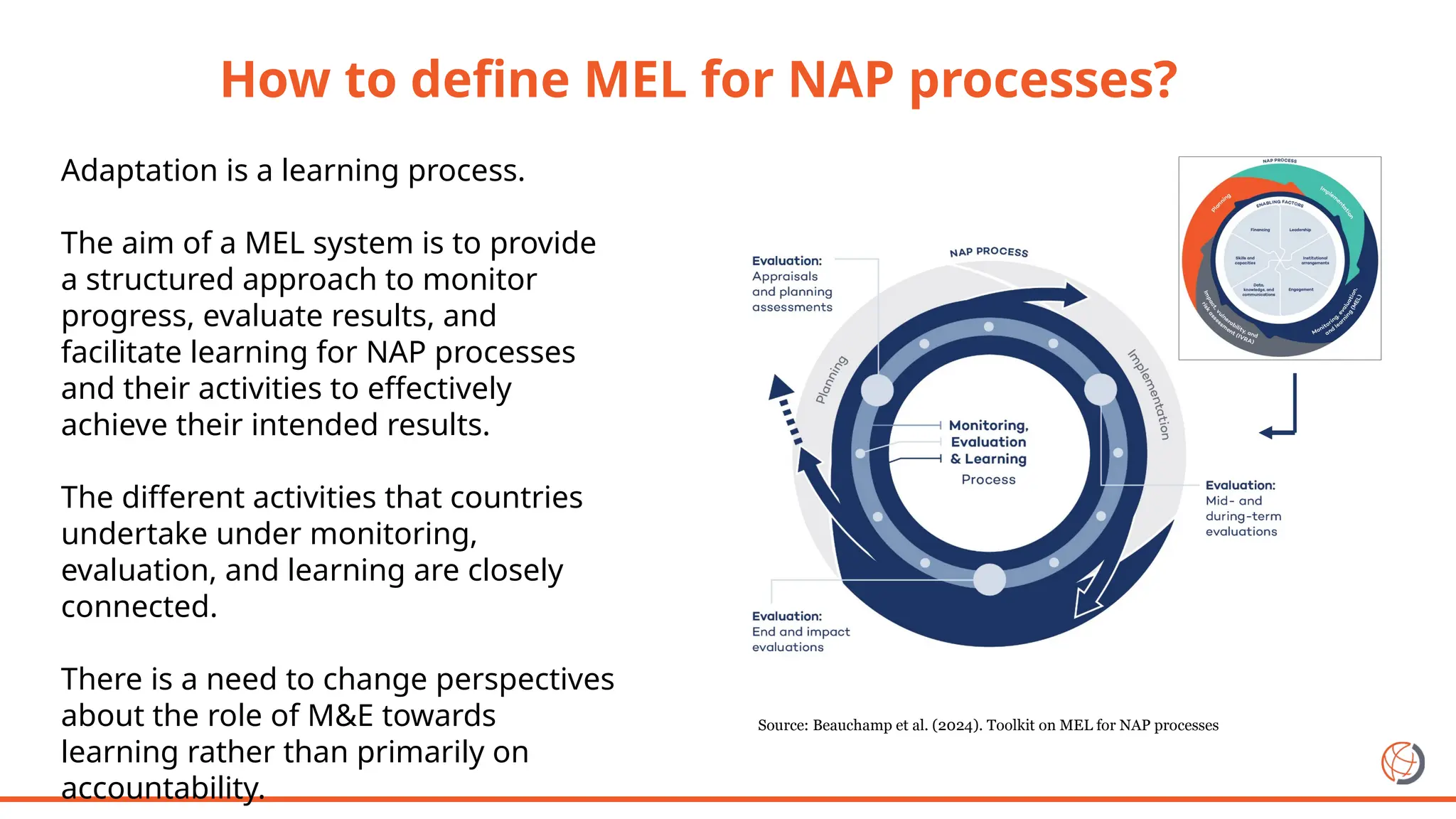 Adaptation is a learning process.
The aim of a MEL system is to provide
a structured approach to monitor
progress, evaluate results, and
facilitate learning for NAP processes
and their activities to effectively
achieve their intended results.
The different activities that countries
undertake under monitoring,
evaluation, and learning are closely
connected.
There is a need to change perspectives
about the role of M&E towards
learning rather than primarily on
accountability.
Source: Beauchamp et al. (2024). Toolkit on MEL for NAP processes
How to define MEL for NAP processes?
 
