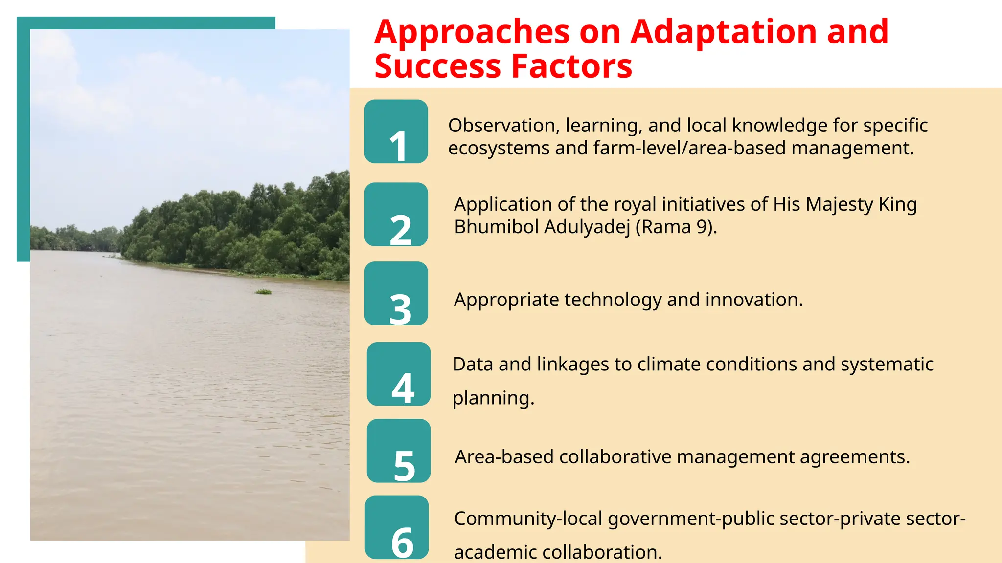 45
Approaches on Adaptation and
Success Factors​
Observation, learning, and local knowledge for specific
ecosystems and farm-level/area-based management.
1
2
3
4
5
6
Application of the royal initiatives of His Majesty King
Bhumibol Adulyadej (Rama 9).
Appropriate technology and innovation.
Data and linkages to climate conditions and systematic
planning.
Area-based collaborative management agreements.
Community-local government-public sector-private sector-
academic collaboration.
 