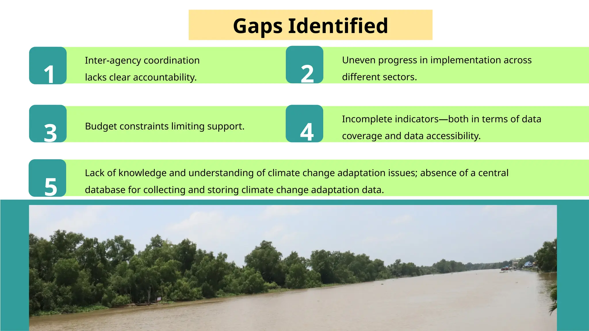 46
Gaps Identified
Inter-agency coordination
lacks clear accountability.
Budget constraints limiting support.
1 2
3 4
5
Uneven progress in implementation across
different sectors.
Incomplete indicators—both in terms of data
coverage and data accessibility.
Lack of knowledge and understanding of climate change adaptation issues; absence of a central
database for collecting and storing climate change adaptation data.
 