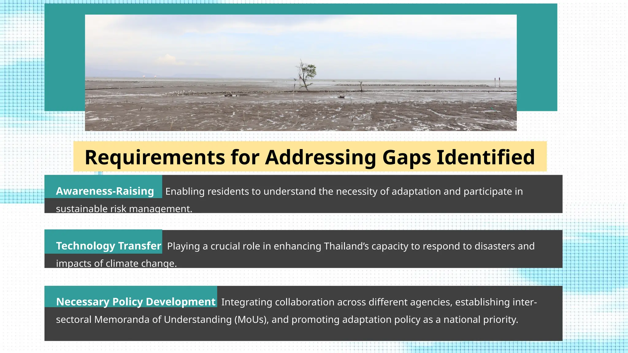 47
Requirements for Addressing Gaps Identified
Awareness-Raising Enabling residents to understand the necessity of adaptation and participate in
sustainable risk management.
Technology Transfer Playing a crucial role in enhancing Thailand’s capacity to respond to disasters and
impacts of climate change.
Necessary Policy Development Integrating collaboration across different agencies, establishing inter-
sectoral Memoranda of Understanding (MoUs), and promoting adaptation policy as a national priority.
 