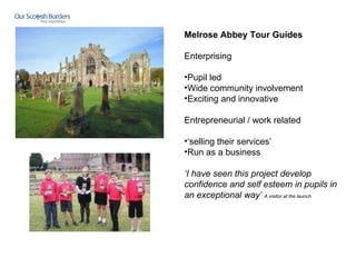 Melrose Abbey Tour Guides   Enterprising Pupil led Wide community involvement Exciting and innovative Entrepreneurial / work related ‘ selling their services’ Run as a business  ‘ I have seen this project develop confidence and self esteem in pupils in an exceptional way’  A visitor at the launch   