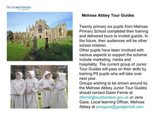Twenty primary six pupils from Melrose Primary School completed their training and delivered tours to invited guests. In the future, their audiences will be other school children. Other pupils have been involved with various aspects to support the scheme include marketing, media and hospitality. The current group of Junior Tour Guides will pass on their skills by training P5 pupils who will take over next year. Groups wishing to be shown around by the Melrose Abbey Junior Tour Guides should contact Dawn Fernie at  [email_address]   or Jane Gaze, Local learning Officer, Melrose Abbey at  [email_address] Melrose Abbey Tour Guides     