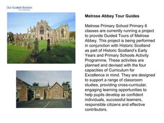 Melrose Abbey Tour Guides   Melrose Primary School Primary 6 classes are currently running a project to provide Guided Tours of Melrose Abbey. This project is being performed in conjunction with Historic Scotland as part of Historic Scotland’s Early Years and Primary Schools Activity Programme. These activities are planned and devised with the four capacities of Curriculum for Excellence in mind. They are designed to support a range of classroom studies, providing cross-curricular, engaging learning opportunities to help pupils develop as confident individuals, successful learners, responsible citizens and effective contributors.      