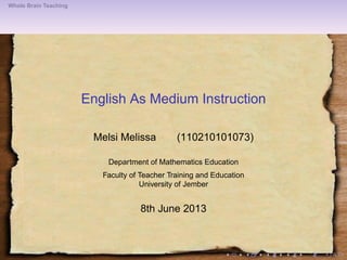 Whole Brain Teaching
English As Medium Instruction
Melsi Melissa (110210101073)
Department of Mathematics Education
Faculty of Teacher Training and Education
University of Jember
8th June 2013
 