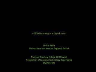 #DS106 Learning as a Digital Story
Dr Viv Rolfe
University of the West of England, Bristol
National Teaching Fellow @ntf-tweet
Association of Learning Technology #openedsig
@vivienrolfe
 