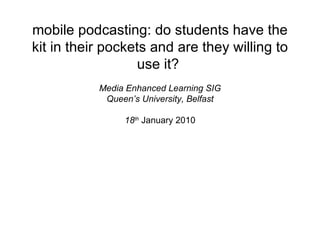 mobile podcasting: do students have the kit in their pockets and are they willing to use it?  Media Enhanced Learning SIG Queen’s University, Belfast 18 th   January 2010 