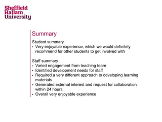 Summary
Student summary
• Very enjoyable experience, which we would definitely
  recommend for other students to get involved with

Staff summary
• Varied engagement from teaching team
• Identified development needs for staff
• Required a very different approach to developing learning
  materials
• Generated external interest and request for collaboration
  within 24 hours
• Overall very enjoyable experience
 
