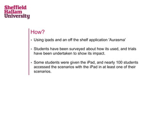 How?
•   Using ipads and an off the shelf application 'Aurasma'

•   Students have been surveyed about how its used, and trials
    have been undertaken to show its impact.

•   Some students were given the iPad, and nearly 100 students
    accessed the scenarios with the iPad in at least one of their
    scenarios.
 