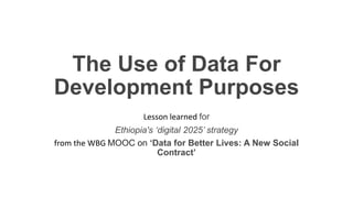 The Use of Data For
Development Purposes
Lesson learned for
Ethiopia's ‘digital 2025’ strategy
from the WBG MOOC on ‘Data for Better Lives: A New Social
Contract’
 