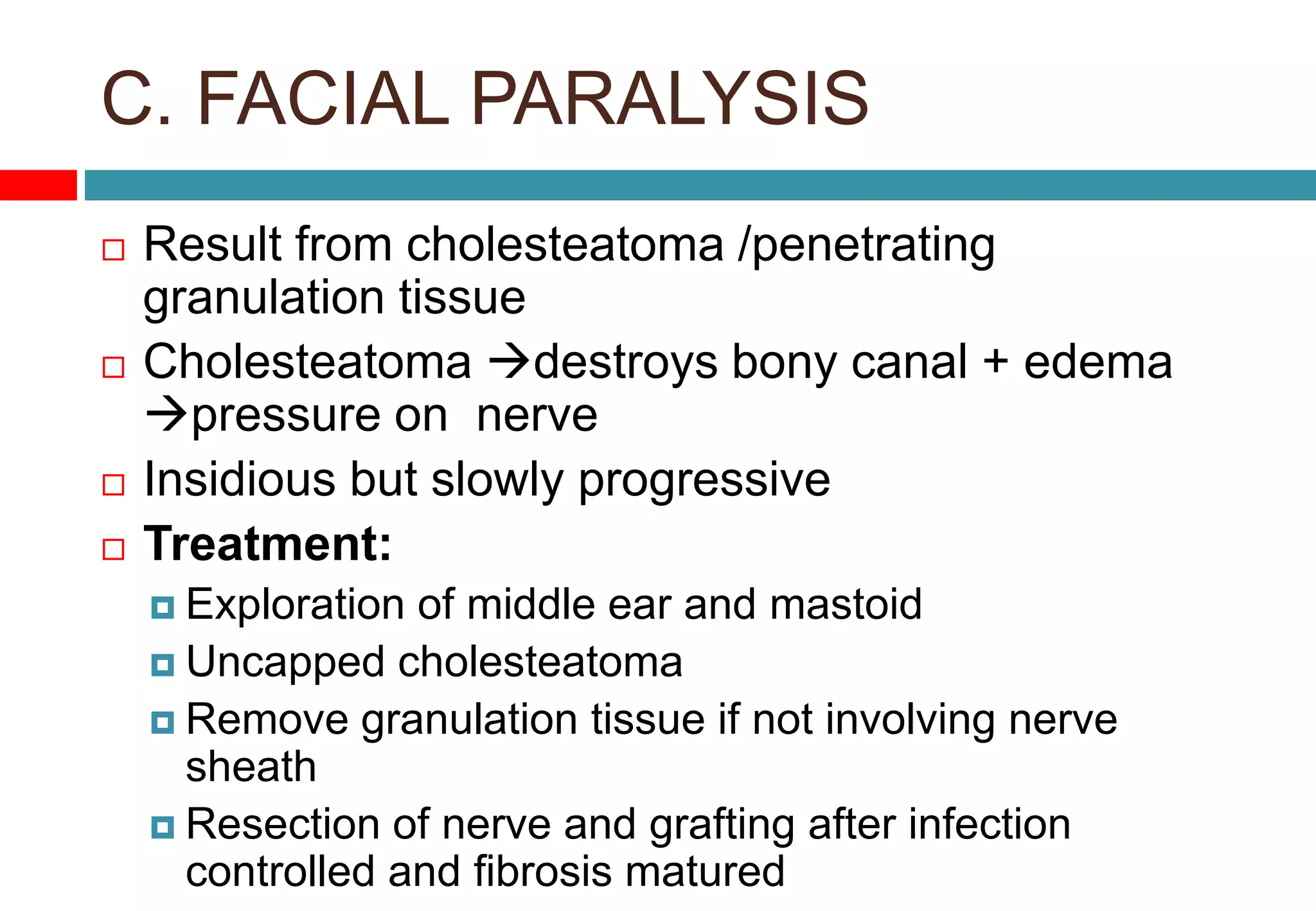 C. FACIAL PARALYSIS
 Result from cholesteatoma /penetrating
granulation tissue
 Cholesteatoma destroys bony canal + edema
pressure on nerve
 Insidious but slowly progressive
 Treatment:
 Exploration of middle ear and mastoid
 Uncapped cholesteatoma
 Remove granulation tissue if not involving nerve
sheath
 Resection of nerve and grafting after infection
controlled and fibrosis matured
 