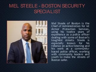 MEL STEELE - BOSTON SECURITY
SPECIALIST
Mel Steele of Boston is the
Chief of Administration for 1st
Armor Protection Services,
using his twelve years of
experience as a police officer
dealing with some of Boston’s
toughest streets. Steele is
especially known for his
reliance on active listening and
his work as a community-
based police officer, working
with community leaders and
youth to make the streets of
Boston safer.
 