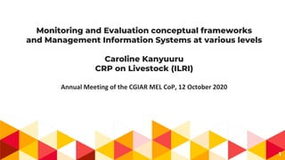 Monitoring and Evaluation conceptual frameworks
and Management Information Systems at various levels
Caroline Kanyuuru
CRP on Livestock (ILRI)
Annual Meeting of the CGIAR MEL CoP, 12 October 2020
1
 