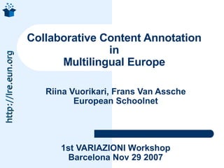 Collaborative Content Annotation
                                    in
http://lre.eun.org




                           Multilingual Europe

                        Riina Vuorikari, Frans Van Assche
                               European Schoolnet




                           1st VARIAZIONI Workshop
                             Barcelona Nov 29 2007