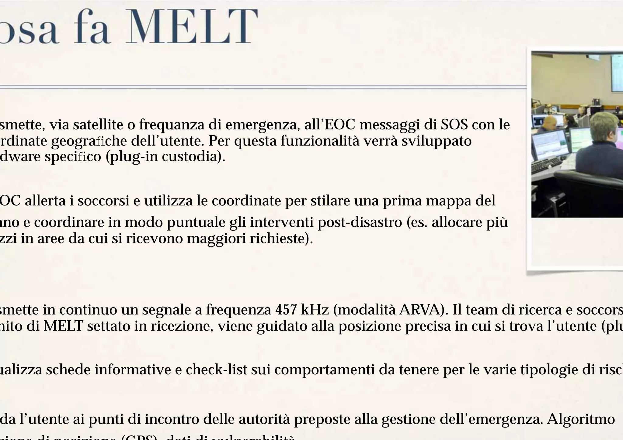 osa fa MELT
 smette, via satellite o frequanza di emergenza, all’EOC messaggi di SOS con le
ordinate geograﬁche dell’utente. Per questa funzionalità verrà sviluppato
 dware speciﬁco (plug-in custodia).


 OC allerta i soccorsi e utilizza le coordinate per stilare una prima mappa del
nno e coordinare in modo puntuale gli interventi post-disastro (es. allocare più
zzi in aree da cui si ricevono maggiori richieste).



smette in continuo un segnale a frequenza 457 kHz (modalità ARVA). Il team di ricerca e soccors
nito di MELT settato in ricezione, viene guidato alla posizione precisa in cui si trova l’utente (plu

ualizza schede informative e check-list sui comportamenti da tenere per le varie tipologie di risch


 da l’utente ai punti di incontro delle autorità preposte alla gestione dell’emergenza. Algoritmo
 