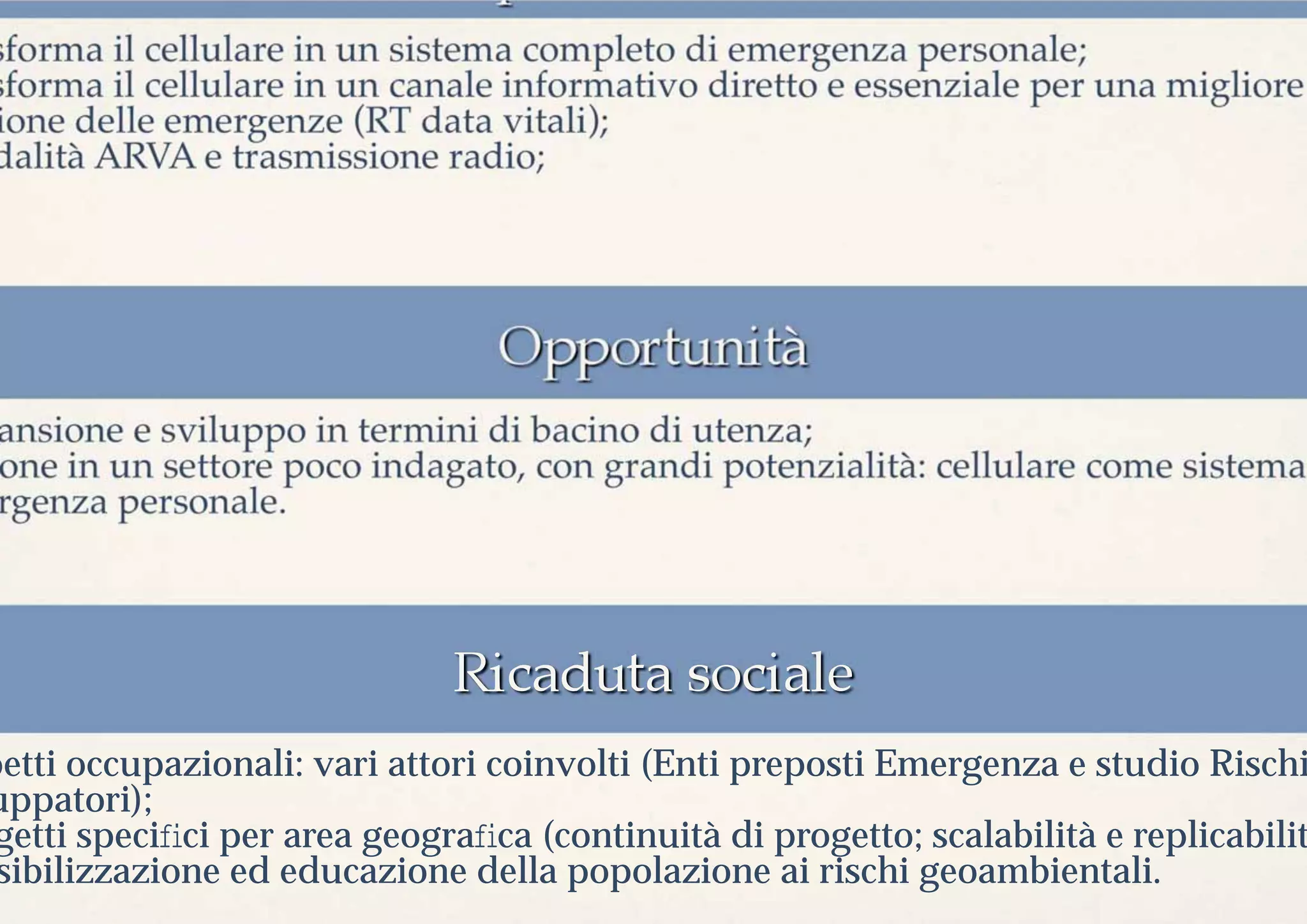 sforma il cellulare in un sistema completo di emergenza personale;
sforma il cellulare in un canale informativo diretto e essenziale per una migliore
ione delle emergenze (RT data vitali);
dalità ARVA e trasmissione radio;




 ansione e sviluppo in termini di bacino di utenza;
 one in un settore poco indagato, con grandi potenzialità: cellulare come sistema
 rgenza personale.




petti occupazionali: vari attori coinvolti (Enti preposti Emergenza e studio Rischi
uppatori);
 getti speciﬁci per area geograﬁca (continuità di progetto; scalabilità e replicabilit
 sibilizzazione ed educazione della popolazione ai rischi geoambientali.
 