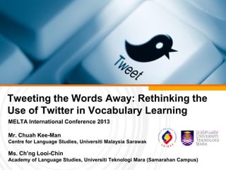 Tweeting the Words Away: Rethinking the
Use of Twitter in Vocabulary Learning
MELTA International Conference 2013
Mr. Chuah Kee-Man
Centre for Language Studies, Universiti Malaysia Sarawak
Ms. Ch’ng Looi-Chin
Academy of Language Studies, Universiti Teknologi Mara (Samarahan Campus)
 