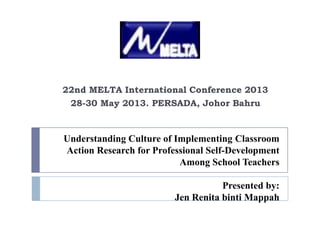 Understanding Culture of Implementing Classroom
Action Research for Professional Self-Development
Among School Teachers
Presented by:
Jen Renita binti Mappah
22nd MELTA International Conference 2013
28-30 May 2013. PERSADA, Johor Bahru
 
