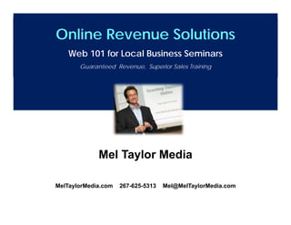 Online Revenue Solutions
    Web 101 for Local Business Seminars
       Guaranteed Revenue, Superior Sales Training




             Mel Taylor Media

MelTaylorMedia.com   267-625-5313   Mel@MelTaylorMedia.com

          www.MelTaylorMedia.com 267-625-5313
 