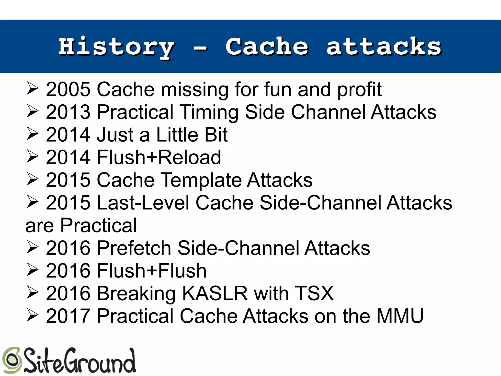 History ­ Cache attacksHistory ­ Cache attacks
➢ 2005 Cache missing for fun and profit
➢ 2013 Practical Timing Side Channel Attacks
➢ 2014 Just a Little Bit
➢ 2014 Flush+Reload
➢ 2015 Cache Template Attacks
➢ 2015 Last-Level Cache Side-Channel Attacks
are Practical
➢ 2016 Prefetch Side-Channel Attacks
➢ 2016 Flush+Flush
➢ 2016 Breaking KASLR with TSX
➢ 2017 Practical Cache Attacks on the MMU
 