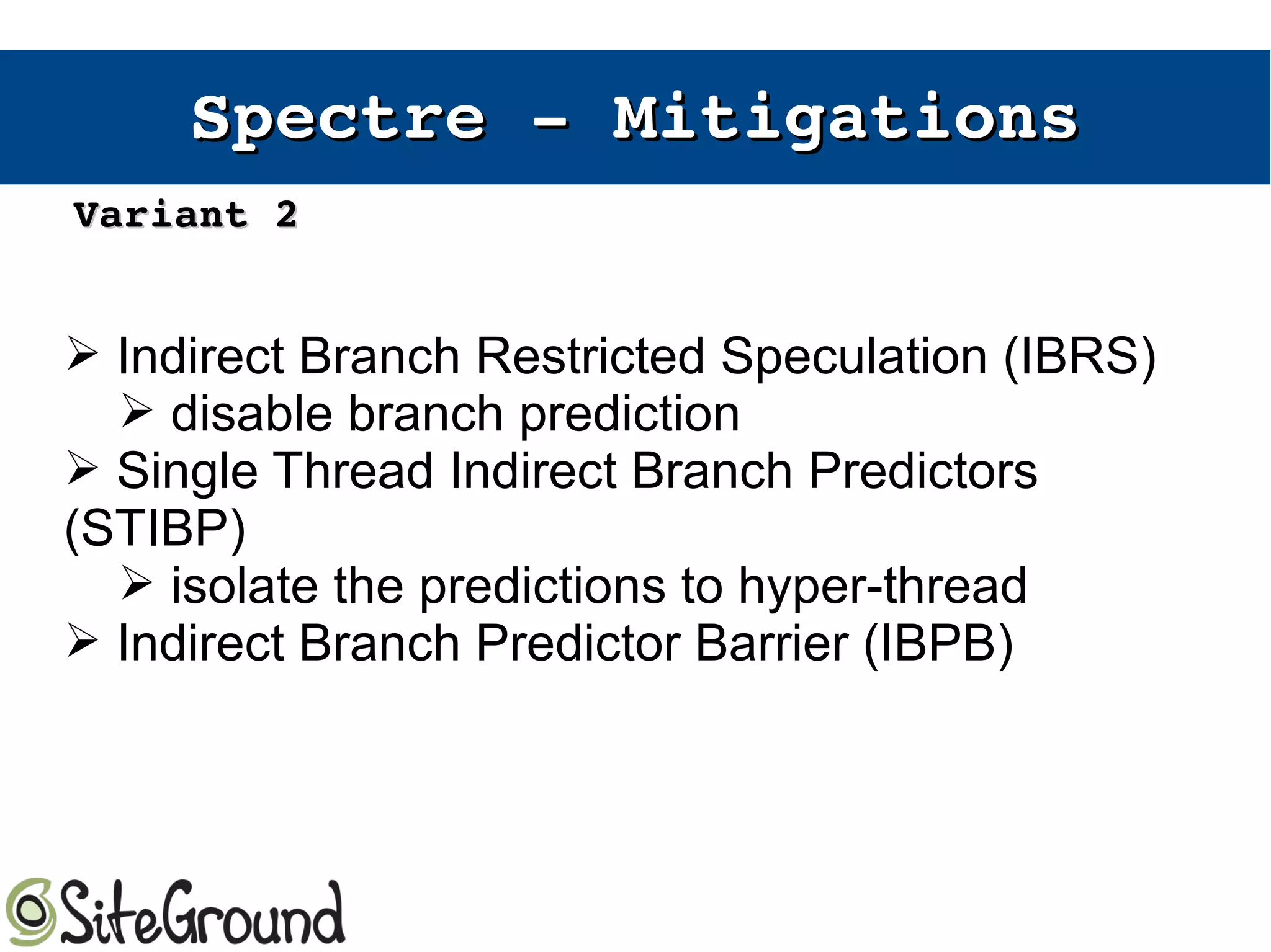 Spectre ­ Spectre ­ MitigationsMitigations
➢ Indirect Branch Restricted Speculation (IBRS)
➢ disable branch prediction
➢ Single Thread Indirect Branch Predictors
(STIBP)
➢ isolate the predictions to hyper-thread
➢ Indirect Branch Predictor Barrier (IBPB)
Variant 2Variant 2
 