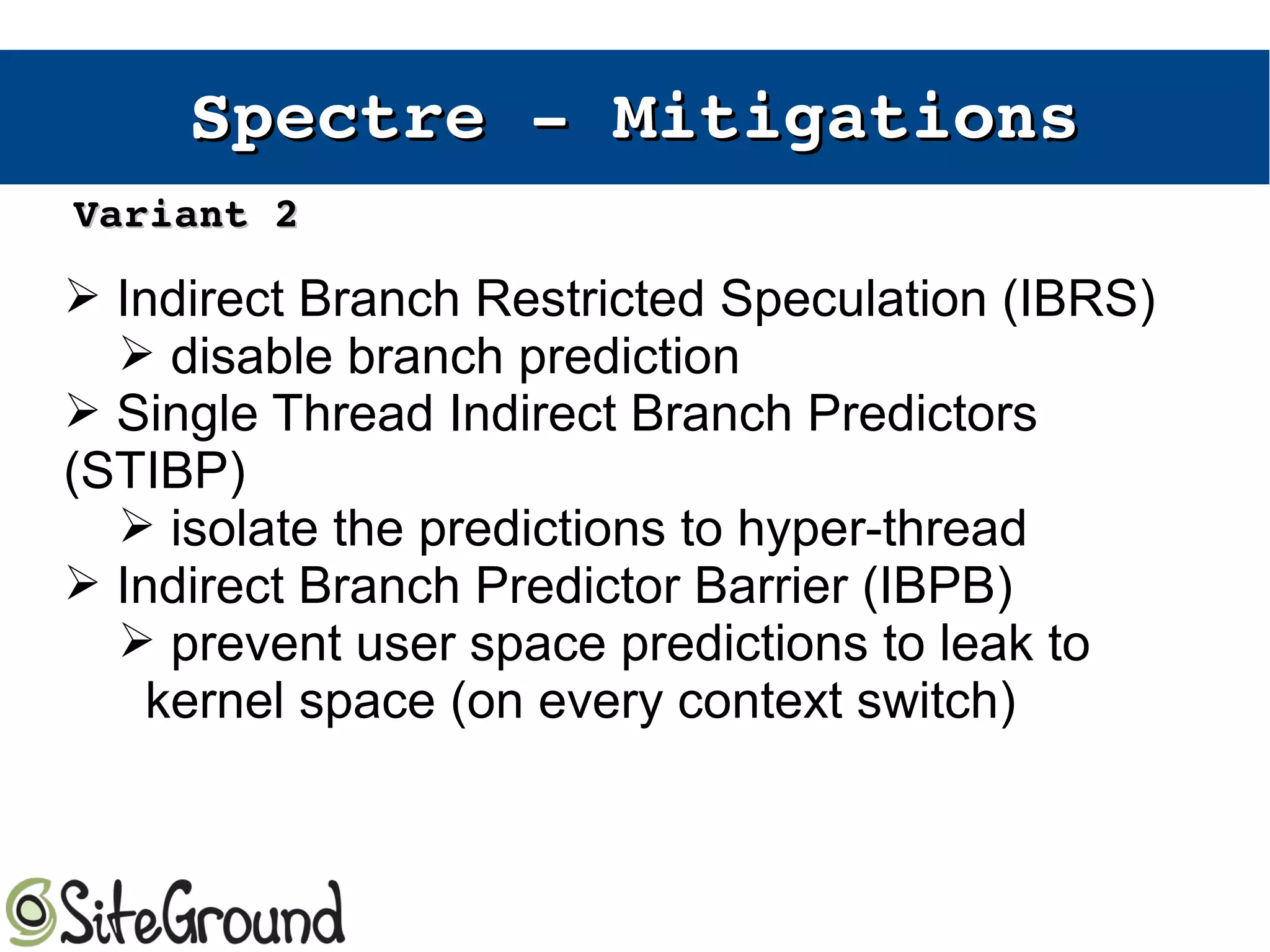 Spectre ­ Spectre ­ MitigationsMitigations
➢ Indirect Branch Restricted Speculation (IBRS)
➢ disable branch prediction
➢ Single Thread Indirect Branch Predictors
(STIBP)
➢ isolate the predictions to hyper-thread
➢ Indirect Branch Predictor Barrier (IBPB)
➢ prevent user space predictions to leak to
kernel space (on every context switch)
Variant 2Variant 2
 