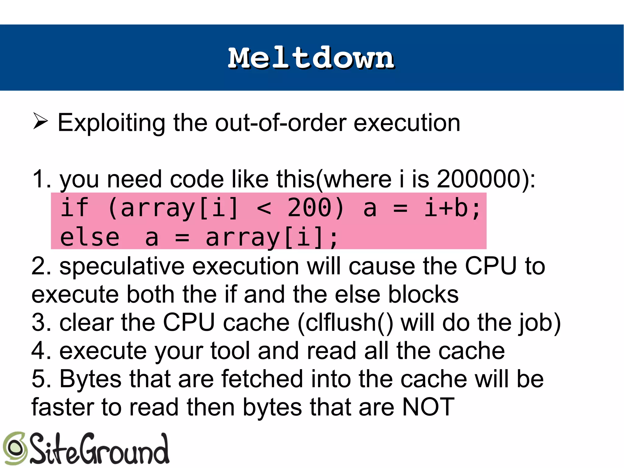 MeltdownMeltdown
➢ Exploiting the out-of-order execution
1. you need code like this(where i is 200000):
if (array[i] < 200) a = i+b;
else a = array[i];
2. speculative execution will cause the CPU to
execute both the if and the else blocks
3. clear the CPU cache (clflush() will do the job)
4. execute your tool and read all the cache
5. Bytes that are fetched into the cache will be
faster to read then bytes that are NOT
 