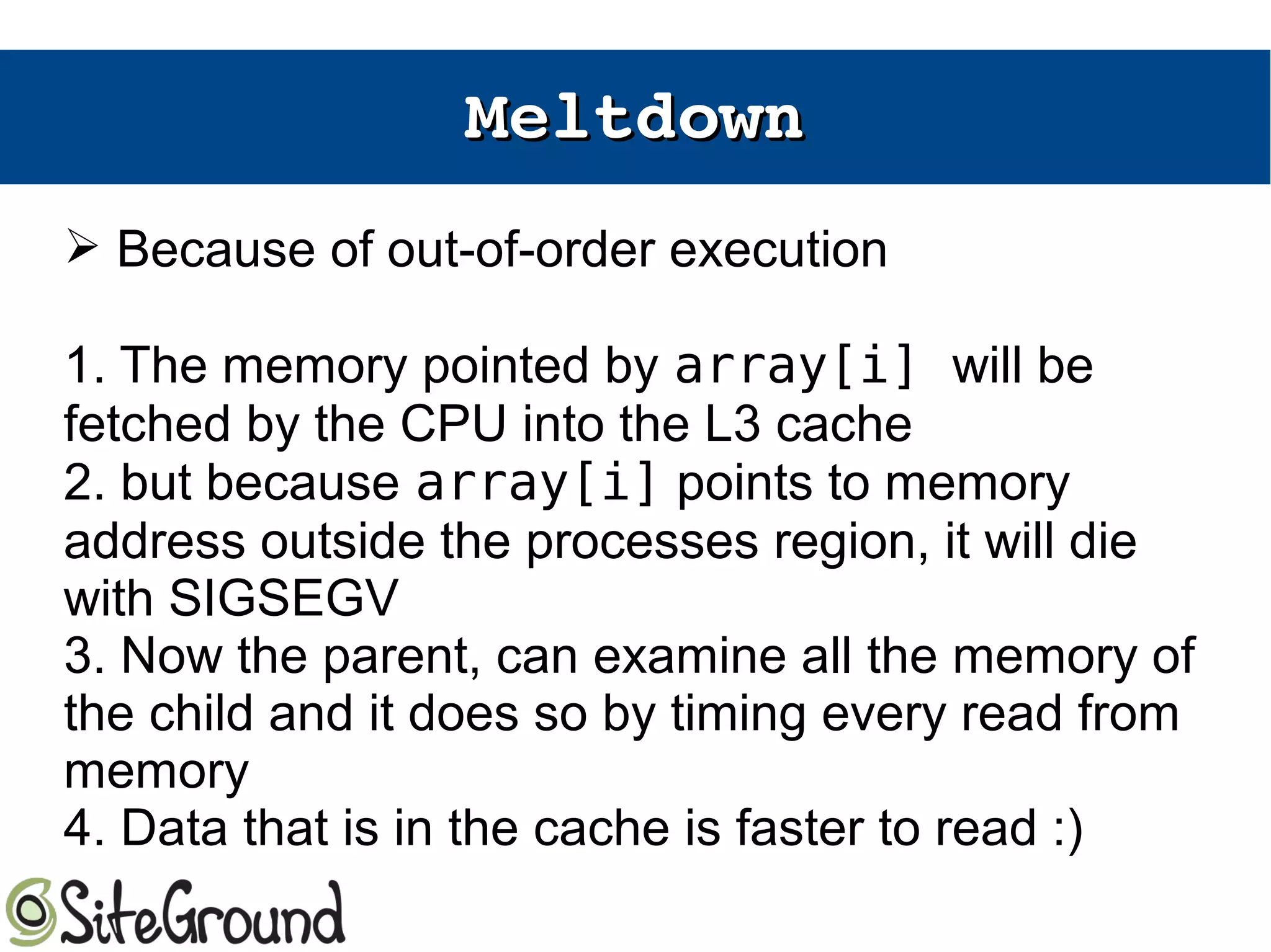 MeltdownMeltdown
➢ Because of out-of-order execution
1. The memory pointed by array[i] will be
fetched by the CPU into the L3 cache
2. but because array[i] points to memory
address outside the processes region, it will die
with SIGSEGV
3. Now the parent, can examine all the memory of
the child and it does so by timing every read from
memory
4. Data that is in the cache is faster to read :)
 