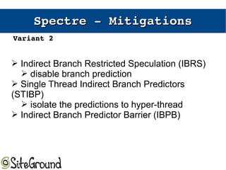 Spectre ­ Spectre ­ MitigationsMitigations
➢ Indirect Branch Restricted Speculation (IBRS)
➢ disable branch prediction
➢ Single Thread Indirect Branch Predictors
(STIBP)
➢ isolate the predictions to hyper-thread
➢ Indirect Branch Predictor Barrier (IBPB)
Variant 2Variant 2
 