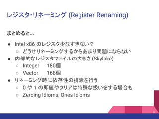 レジスタ・リネーミング (Register Renaming)
まとめると...
● Intel x86 のレジスタ少なすぎない？
○ どうせリネーミングするからあまり問題にならない
● 内部的なレジスタファイルの大きさ (Skylake)
○ Integer 180個
○ Vector 168個
● リネーミング時に依存性の排除を行う
○ 0 や 1 の即値やクリアは特殊な扱いをする場合も
○ Zeroing Idioms, Ones Idioms
38
 