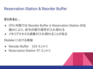 Reservation Station & Reorder Buffer
まとめると...
● CPU 内部では Reorder Buffer と Reservation Station の仕
組みにより、命令の実行順序が入れ替わる
● メモリアクセスも順番が入れ替わることがある
Skylake における実装
● Reorder Buffer 224 エントリ
● Reservation Station 97 エントリ
43
 