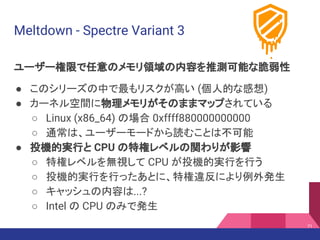 Meltdown - Spectre Variant 3
ユーザー権限で任意のメモリ領域の内容を推測可能な脆弱性
● このシリーズの中で最もリスクが高い (個人的な感想)
● カーネル空間に物理メモリがそのままマップされている
○ Linux (x86_64) の場合 0xffff880000000000
○ 通常は、ユーザーモードから読むことは不可能
● 投機的実行と CPU の特権レベルの関わりが影響
○ 特権レベルを無視して CPU が投機的実行を行う
○ 投機的実行を行ったあとに、特権違反により例外発生
○ キャッシュの内容は...?
○ Intel の CPU のみで発生
71
 