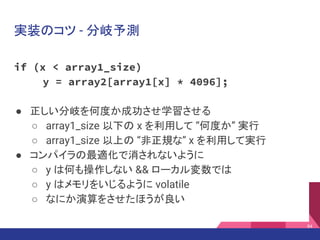 実装のコツ - 分岐予測
if (x < array1_size)
y = array2[array1[x] * 4096];
● 正しい分岐を何度か成功させ学習させる
○ array1_size 以下の x を利用して “何度か” 実行
○ array1_size 以上の “非正規な” x を利用して実行
● コンパイラの最適化で消されないように
○ y は何も操作しない && ローカル変数では
○ y はメモリをいじるように volatile
○ なにか演算をさせたほうが良い
84
 