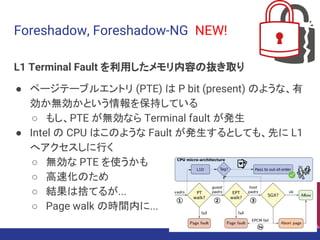 Foreshadow, Foreshadow-NG NEW!
L1 Terminal Fault を利用したメモリ内容の抜き取り
● ページテーブルエントリ (PTE) は P bit (present) のような、有
効か無効かという情報を保持している
○ もし、PTE が無効なら Terminal fault が発生
● Intel の CPU はこのような Fault が発生するとしても、先に L1
へアクセスしに行く
○ 無効な PTE を使うかも
○ 高速化のため
○ 結果は捨てるが...
○ Page walk の時間内に...
92
 
