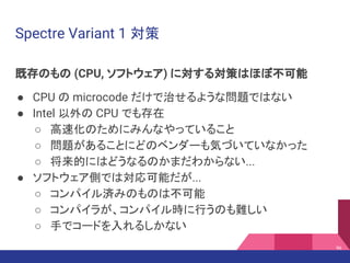 Spectre Variant 1 対策
既存のもの (CPU, ソフトウェア) に対する対策はほぼ不可能
● CPU の microcode だけで治せるような問題ではない
● Intel 以外の CPU でも存在
○ 高速化のためにみんなやっていること
○ 問題があることにどのベンダーも気づいていなかった
○ 将来的にはどうなるのかまだわからない...
● ソフトウェア側では対応可能だが...
○ コンパイル済みのものは不可能
○ コンパイラが、コンパイル時に行うのも難しい
○ 手でコードを入れるしかない
96
 