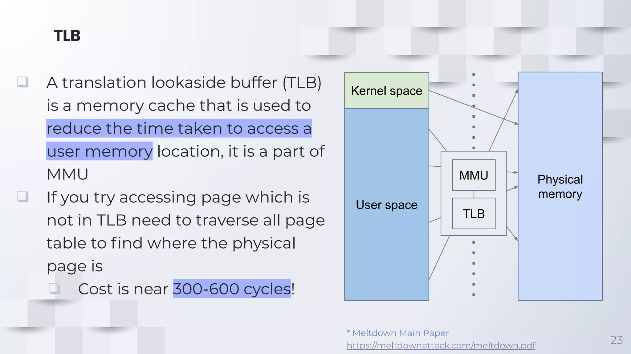 TLB
23
❑ A translation lookaside buffer (TLB)
is a memory cache that is used to
reduce the time taken to access a
user memory location, it is a part of
MMU
❑ If you try accessing page which is
not in TLB need to traverse all page
table to ﬁnd where the physical
page is
❏ Cost is near 300-600 cycles!
* Meltdown Main Paper
https://meltdownattack.com/meltdown.pdf
Kernel space
User space
Physical
memory
MMU
TLB
 