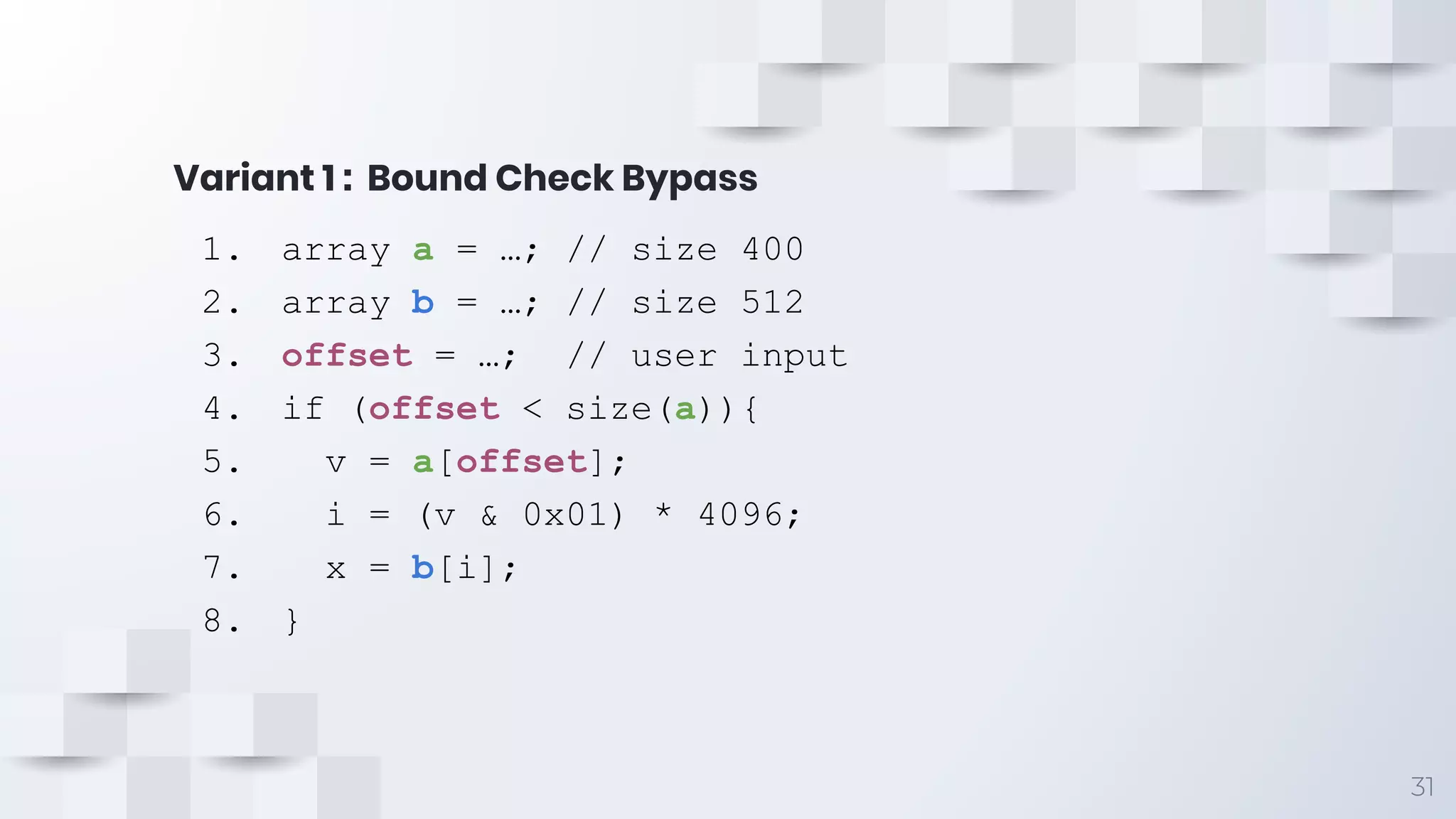 Variant 1 : Bound Check Bypass
31
1. array a = …; // size 400
2. array b = …; // size 512
3. offset = …; // user input
4. if (offset < size(a)){
5. v = a[offset];
6. i = (v & 0x01) * 4096;
7. x = b[i];
8. }
 