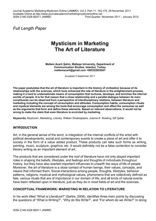 Journal Academic Marketing Mysticism Online (JAMMO). Vol 3. Part 11. 163-175. 29 November 2011
Available Online at http://www.journalacademicmarketingmysticismonline.net
ISSN 2146-3328 ©2011 JAMMO Third Quarter: November 2011 - January 2012
ISSN 2146-3328 ©2011 JAMMO
Full Length Paper
Mysticism in Marketing
The Art of Literature
Meltem Acarlı Şahin, Maltepe University, Department of
Communication Studies, Istanbul, Turkey
meltemacarli@gmail.com +905322853921
Accepted 5 September 2011
The paper postulates that the art of literature is important in the history of civilization because of its
relationships with the sciences, which have enhanced the role of literature in the enlightenment process,
making it a hard to underestimate means of consumption that nurtures, develops, and enriches the internal
worlds of people. It is for that reason that a close relationship and a parallel dialogue between its main
constituents can be observed from a perspective of interdisciplinary relations, between literature and
marketing including the concept of consumption and attitudes. Consumption habits, consumption rituals
and mystical elements are among the tools that encourage consumption and affect the consumer as well
as the arguments that form and define these elements. Based on relevant observations, it would not be
wrong to make the claim that even literature is encircled by marketing.
Keywords; Mysticism, Marketing, Literary, William Shakespeare, Joanne K. Rowling, Elif Şafak
INTRODUCTION
Art, in the general sense of the word, is integration of the internal conflicts of the artist with
political developments, social and contemporary events to create a piece of art and offer it to
society in the form of a value added product. These products can take such forms as writing,
painting, music, sculpture, graphics, etc. It would definitely not be a false contention to consider
literary writing as an important element of art.
The products that are considered under the roof of literature have not only played important
roles in shaping the beliefs, lifestyles, and feelings and thoughts of individuals throughout
history, but they have also exerted important influences to unearth the ways of life of people.
Moreover, the art of literature is a close contact of human beings, their values, concepts, and
means that informed them. Social interactions among people, thoughts, lifestyles, behavior
patterns, religions, mystical and mythological values, phenomena that are collectively defined as
fate, various rituals that are of importance in our domain of life, and all kinds of natural events
have been reflected upon in literature, just as they do in most fields of art and the sciences.
CONCEPTUAL FRAMEWORK: MARKETING IN RELATION TO LITERATURE
In his work titled “What is Literature?” (Sartre, 2008), identifies three main points by discussing
the questions of “What is Writing?”, “Why do We Write?”, and “For whom do we Write?” In doing
 