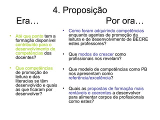 4. Proposição
   Era…                         Por ora…
                         •   Como foram adquirindo competências
• Até que ponto tem a        enquanto agentes de promoção da
  formação disponível        leitura e de desenvolvimento de BECRE
  contribuído para o         estes professores?
  desenvolvimento de
  competências dos       •   Que modos de crescer como
  docentes?                  profissionais nos revelam?

• Que competências       •   Que modelo de competências como PB
  de promoção de             nos apresentam como
  leitura e das              referência/excelência?
  literacias se têm
  desenvolvido e quais
  as que ficaram por     •   Quais as propostas de formação mais
  desenvolver?               rentáveis e coerentes a desenvolver
                             para alimentar corpos de profissionais
                             como estes?
 