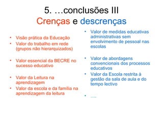 5. …conclusões III
            Crenças e descrenças
                                    •   Valor de medidas educativas
• Visão prática da Educação             administrativas sem
• Valor do trabalho em rede             envolvimento de pessoal nas
                                        escolas
  (grupos não hierarquizados)

                                    •   Valor de abordagens
• Valor essencial da BECRE no
                                        convencionais dos processos
  sucesso educativo
                                        educativos
                                    •   Valor da Escola restrita à
• Valor da Leitura na                   gestão da sala de aula e do
  aprendizagem                          tempo lectivo
• Valor da escola e da família na
  aprendizagem da leitura
                                    •   ….
 