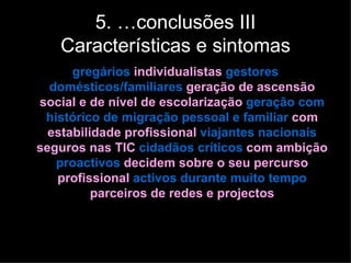 5. …conclusões III
   Características e sintomas
      gregários individualistas gestores
  domésticos/familiares geração de ascensão
social e de nível de escolarização geração com
 histórico de migração pessoal e familiar com
  estabilidade profissional viajantes nacionais
seguros nas TIC cidadãos críticos com ambição
   proactivos decidem sobre o seu percurso
   profissional activos durante muito tempo
          parceiros de redes e projectos
 