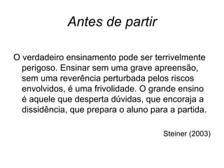 Antes de partir

O verdadeiro ensinamento pode ser terrivelmente
  perigoso. Ensinar sem uma grave apreensão,
  sem uma reverência perturbada pelos riscos
  envolvidos, é uma frivolidade. O grande ensino
  é aquele que desperta dúvidas, que encoraja a
  dissidência, que prepara o aluno para a partida.

                                      Steiner (2003)
 