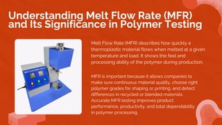 Melt Flow Rate (MFR) describes how quickly a
thermoplastic material flows when melted at a given
temperature and load. It shows the feel and
processing ability of the polymer during production.
Understanding Melt Flow Rate (MFR)
and Its Significance in Polymer Testing
MFR is important because it allows companies to
make sure continuous material quality, choose right
polymer grades for shaping or printing, and detect
differences in recycled or blended materials.
Accurate MFR testing improves product
performance, productivity, and total dependability
in polymer processing.
 