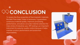 To assess the flow properties of thermoplastic materials,
the Melt Flow Index Tester is necessary. It guarantees
continuous material quality, improves processing
performance, and allows accurate material selection for
many kinds of industrial uses. MFI testing is an important
instrument for polymer quality control because it helps
maintain product performance and production
dependability.
CONCLUSION
 