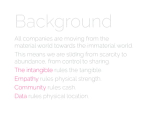 Background
All companies are moving from the  
material world towards the immaterial world.
This means we are sliding from scarcity to
abundance, from control to sharing.
The intangible rules the tangible.
Empathy rules physical strength.
Community rules cash.
Data rules physical location.
 