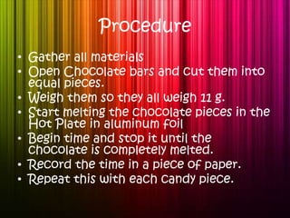 Procedure Gather all materials  Open Chocolate bars and cut them into equal pieces. Weigh them so they all weigh 11 g. Start melting the chocolate pieces in the Hot Plate in aluminum foil Begin time and stop it until the chocolate is completely melted. Record the time in a piece of paper. Repeat this with each candy piece. 