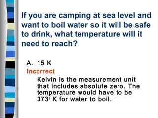 If you are camping at sea level and 
want to boil water so it will be safe 
to drink, what temperature will it 
need to reach? 
A. 15 K 
Incorrect 
Kelvin is the measurement unit 
that includes absolute zero. The 
temperature would have to be 
373o K for water to boil. 
 